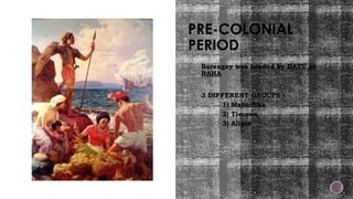 PRE-COLONIAL
PERIOD
 Barangay was headed by DATU or
RAHA
 3 DIFFERENT GROUPS :
1) Maharlika
2) Timawa
3) Alipin
 