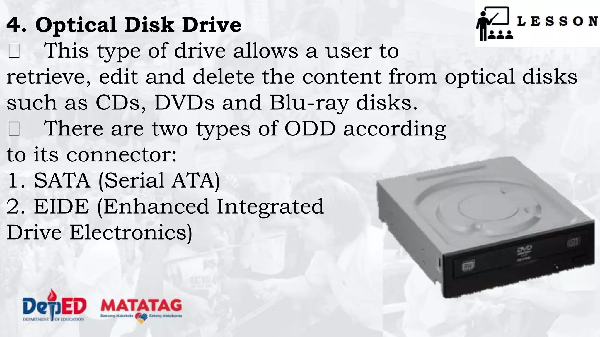 4. Optical Disk Drive
This type of drive allows a user to
retrieve, edit and delete the content from optical disks
such as CDs, DVDs and Blu-ray disks.
There are two types of ODD according
to its connector:
1. SATA (Serial ATA)
2. EIDE (Enhanced Integrated
Drive Electronics)
 