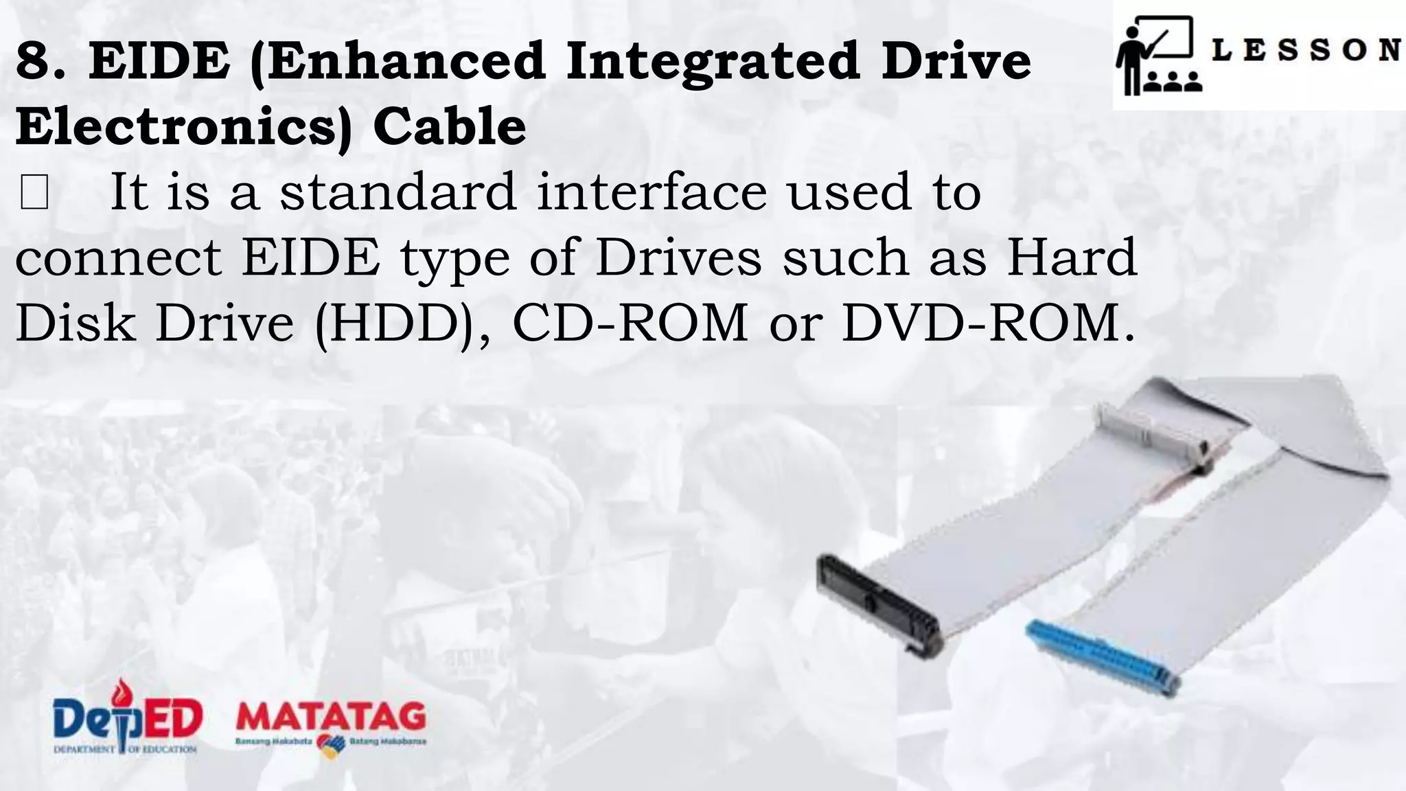 8. EIDE (Enhanced Integrated Drive
Electronics) Cable
It is a standard interface used to
connect EIDE type of Drives such as Hard
Disk Drive (HDD), CD-ROM or DVD-ROM.
 