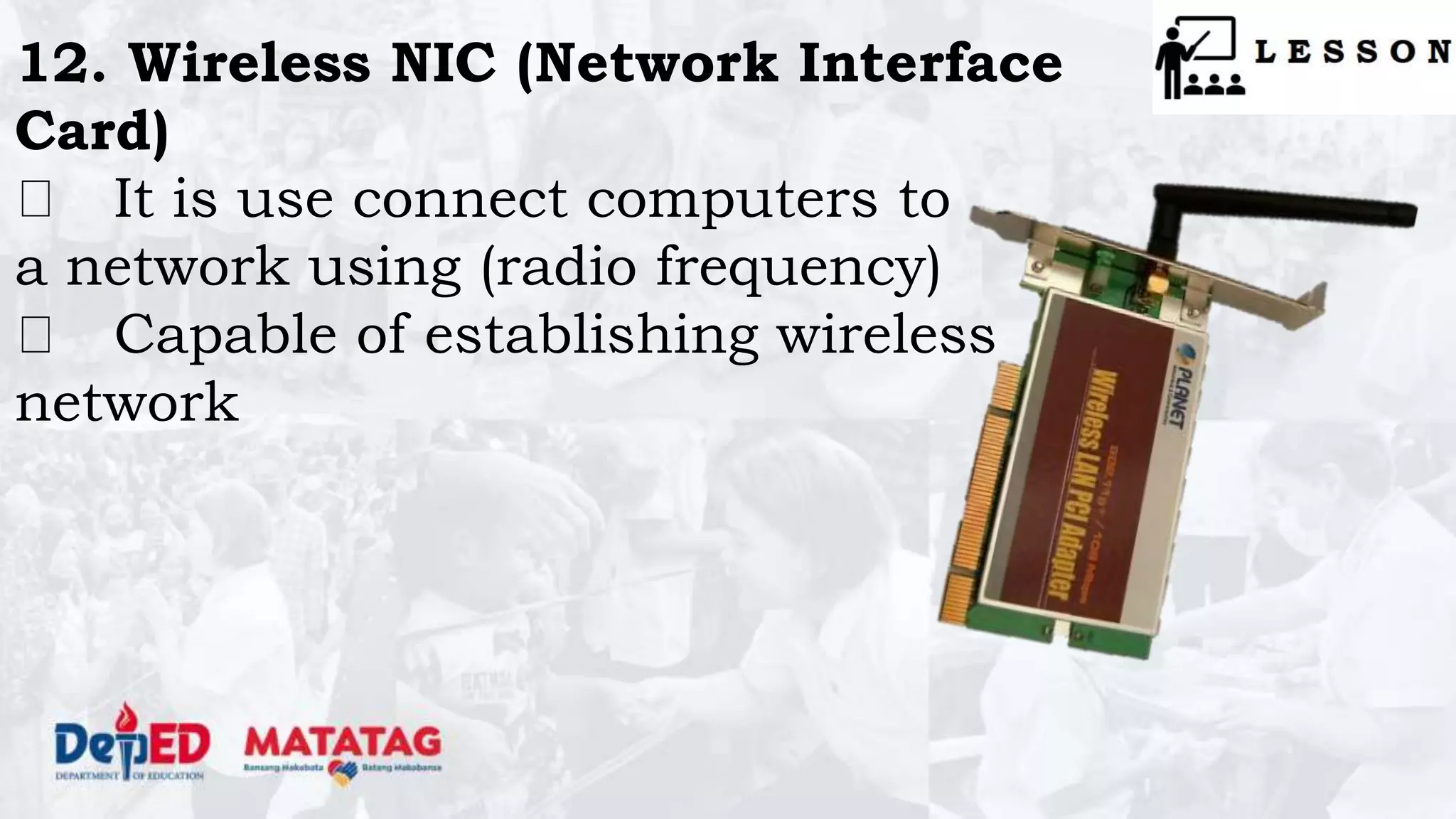12. Wireless NIC (Network Interface
Card)
It is use connect computers to
a network using (radio frequency)
Capable of establishing wireless
network
 