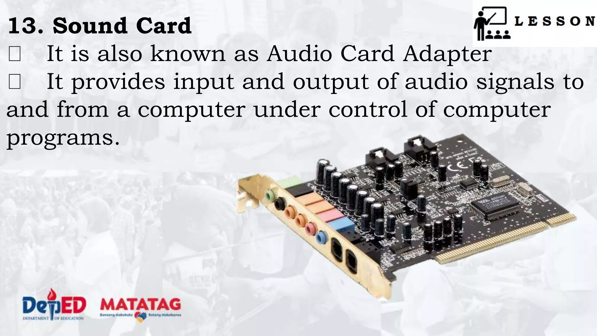 13. Sound Card
It is also known as Audio Card Adapter
It provides input and output of audio signals to
and from a computer under control of computer
programs.
 