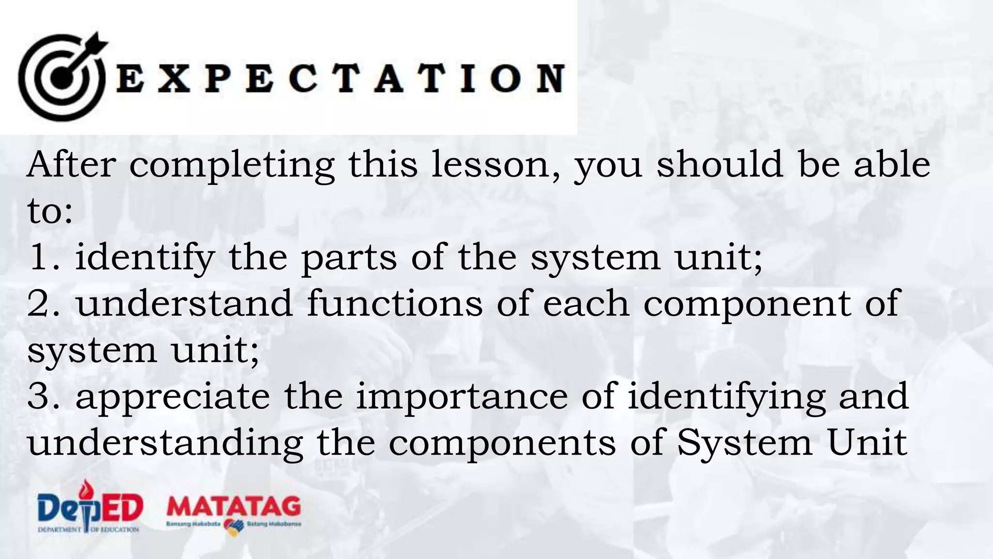 After completing this lesson, you should be able
to:
1. identify the parts of the system unit;
2. understand functions of each component of
system unit;
3. appreciate the importance of identifying and
understanding the components of System Unit
 