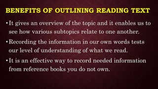 BENEFITS OF OUTLINING READING TEXT
• It gives an overview of the topic and it enables us to
see how various subtopics relate to one another.
• Recording the information in our own words tests
our level of understanding of what we read.
• It is an effective way to record needed information
from reference books you do not own.
 