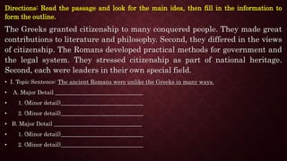 Directions: Read the passage and look for the main idea, then fill in the information to
form the outline.
The Greeks granted citizenship to many conquered people. They made great
contributions to literature and philosophy. Second, they differed in the views
of citizenship. The Romans developed practical methods for government and
the legal system. They stressed citizenship as part of national heritage.
Second, each were leaders in their own special field.
• I. Topic Sentence: The ancient Romans were unlike the Greeks in many ways.
• A. Major Detail _______________________________
• 1. (Minor detail)_____________________________
• 2. (Minor detail)_____________________________
• B. Major Detail _______________________________
• 1. (Minor detail)_____________________________
• 2. (Minor detail)_____________________________
 