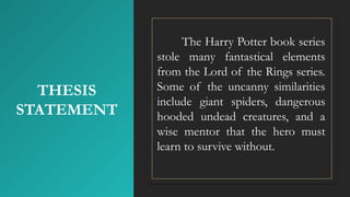 THESIS
STATEMENT
The Harry Potter book series
stole many fantastical elements
from the Lord of the Rings series.
Some of the uncanny similarities
include giant spiders, dangerous
hooded undead creatures, and a
wise mentor that the hero must
learn to survive without.
 