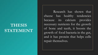 THESIS
STATEMENT
Research has shown that
cheese has healthy tendencies
because its calcium provides
necessary nutrients for the growth
of bone and teeth, it boosts the
growth of food bacteria in the gut,
and it has protein that helps cells
repair themselves.
 