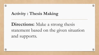 Activity : Thesis Making
Directions: Make a strong thesis
statement based on the given situation
and supports.
 