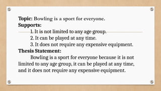 Topic: Bowling is a sport for everyone.
Supports:
1. It is not limited to any age group.
2. It can be played at any time.
3. It does not require any expensive equipment.
Thesis Statement:
Bowling is a sport for everyone because it is not
limited to any age group, it can be played at any time,
and it does not require any expensive equipment.
 