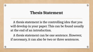 Thesis Statement
A thesis statement is the controlling idea that you
will develop in your paper. This can be found usually
at the end of an introduction.
A thesis statement can be one sentence. However,
if necessary, it can also be two or three sentences.
 