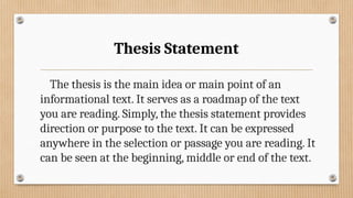 Thesis Statement
The thesis is the main idea or main point of an
informational text. It serves as a roadmap of the text
you are reading. Simply, the thesis statement provides
direction or purpose to the text. It can be expressed
anywhere in the selection or passage you are reading. It
can be seen at the beginning, middle or end of the text.
 
