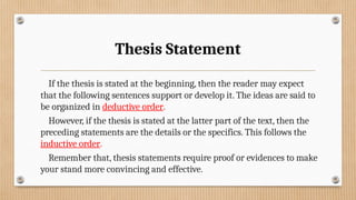 Thesis Statement
If the thesis is stated at the beginning, then the reader may expect
that the following sentences support or develop it. The ideas are said to
be organized in deductive order.
However, if the thesis is stated at the latter part of the text, then the
preceding statements are the details or the specifics. This follows the
inductive order.
Remember that, thesis statements require proof or evidences to make
your stand more convincing and effective.
 