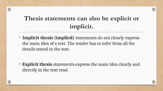 Thesis statements can also be explicit or
implicit.
• Implicit thesis (implied) statements do not clearly express
the main idea of a text. The reader has to infer from all the
details stated in the text.
• Explicit thesis statements express the main idea clearly and
directly in the text read.
 