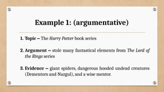 Example 1: (argumentative)
1. Topic – The Harry Potter book series
2. Argument – stole many fantastical elements from The Lord of
the Rings series
3. Evidence – giant spiders, dangerous hooded undead creatures
(Dementors and Nazgul), and a wise mentor.
 