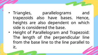 • Triangles, parallelograms and
trapezoids also have bases. Hence,
heights are also dependent on which
side is considered the base.
• Height of Parallelogram and Trapezoid:
The length of the perpendicular line
from the base line to the line parallel to
it.
 