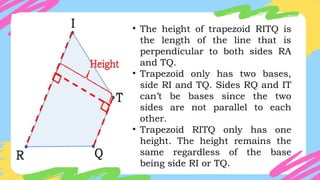 • The height of trapezoid RITQ is
the length of the line that is
perpendicular to both sides RA
and TQ.
• Trapezoid only has two bases,
side RI and TQ. Sides RQ and IT
can’t be bases since the two
sides are not parallel to each
other.
• Trapezoid RITQ only has one
height. The height remains the
same regardless of the base
being side RI or TQ.
 