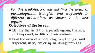 • For this week/lesson, you will find the areas of
parallelograms, triangles, and trapezoids in
different orientations as shown in the new
figures.
Objectives of the lesson:
● Identify the height of a parallelogram, triangle,
and trapezoid, in different orientations.
● Find the area of a parallelogram, triangle, and
trapezoid, in sq. cm or sq. m, using formulas.
 