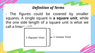 - The figures could be covered by smaller
squares. A single square is a square unit, while
the one side length of a square unit is what we
call a linear unit.
Definition of Terms
 