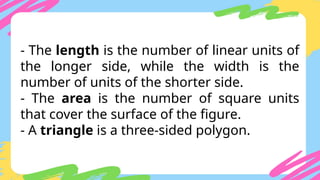 - The length is the number of linear units of
the longer side, while the width is the
number of units of the shorter side.
- The area is the number of square units
that cover the surface of the figure.
- A triangle is a three-sided polygon.
 