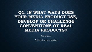 Q1. IN WHAT WAYS DOES
YOUR MEDIA PRODUCT USE,
DEVELOP OR CHALLENGE
CONVENTIONS OF REAL
MEDIA PRODUCTS?
Joe Burke
A2 Media Evaluation
 