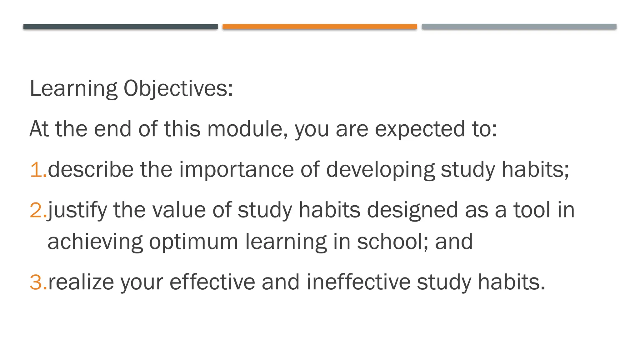Learning Objectives:
At the end of this module, you are expected to:
1.describe the importance of developing study habits;
2.justify the value of study habits designed as a tool in
achieving optimum learning in school; and
3.realize your effective and ineffective study habits.
 
