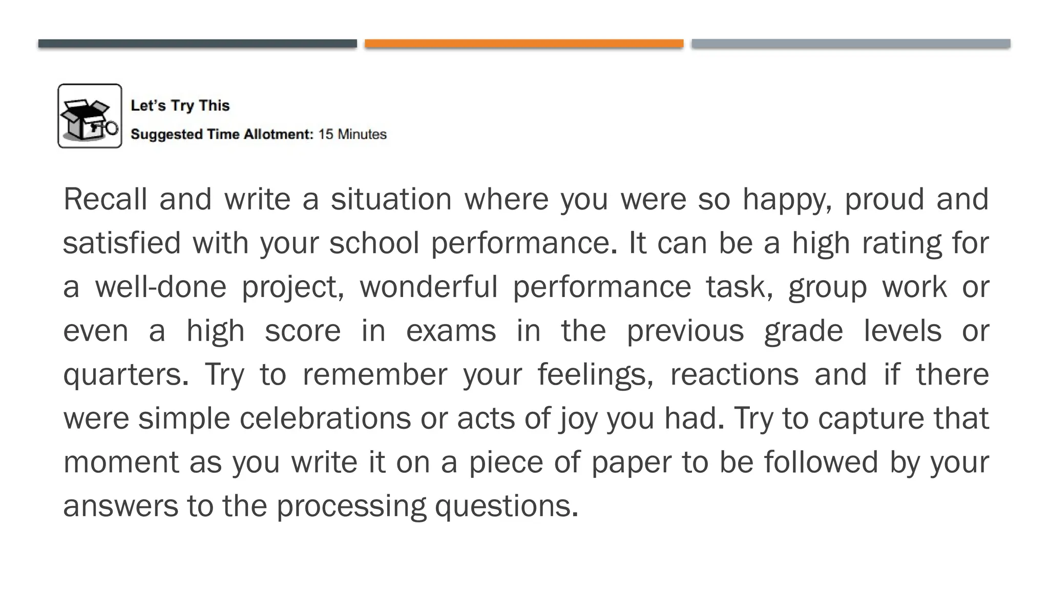 Recall and write a situation where you were so happy, proud and
satisfied with your school performance. It can be a high rating for
a well-done project, wonderful performance task, group work or
even a high score in exams in the previous grade levels or
quarters. Try to remember your feelings, reactions and if there
were simple celebrations or acts of joy you had. Try to capture that
moment as you write it on a piece of paper to be followed by your
answers to the processing questions.
 
