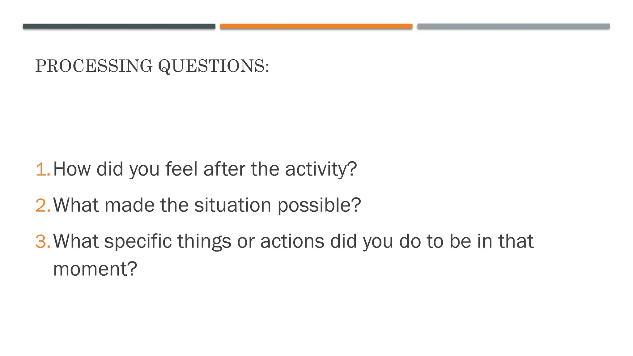 PROCESSING QUESTIONS:
1.How did you feel after the activity?
2.What made the situation possible?
3.What specific things or actions did you do to be in that
moment?
 
