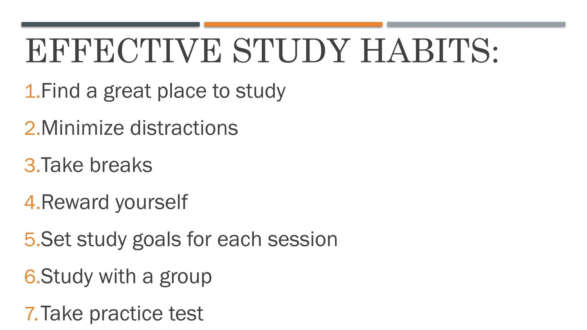 EFFECTIVE STUDY HABITS:
1.Find a great place to study
2.Minimize distractions
3.Take breaks
4.Reward yourself
5.Set study goals for each session
6.Study with a group
7.Take practice test
 
