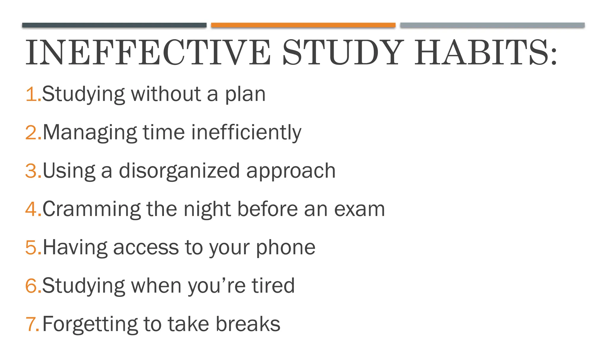 INEFFECTIVE STUDY HABITS:
1.Studying without a plan
2.Managing time inefficiently
3.Using a disorganized approach
4.Cramming the night before an exam
5.Having access to your phone
6.Studying when you’re tired
7.Forgetting to take breaks
 