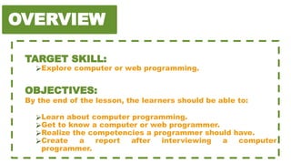 OVERVIEW
TARGET SKILL:
⮚Explore computer or web programming.
OBJECTIVES:
By the end of the lesson, the learners should be able to:
⮚Learn about computer programming.
⮚Get to know a computer or web programmer.
⮚Realize the competencies a programmer should have.
⮚Create a report after interviewing a computer
programmer.
 
