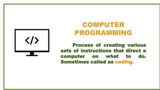 COMPUTER
PROGRAMMING
Process of creating various
sets of instructions that direct a
computer on what to do.
Sometimes called as coding.
 