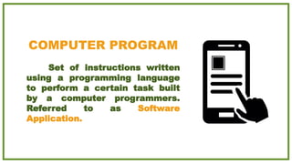 COMPUTER PROGRAM
Set of instructions written
using a programming language
to perform a certain task built
by a computer programmers.
Referred to as Software
Application.
 