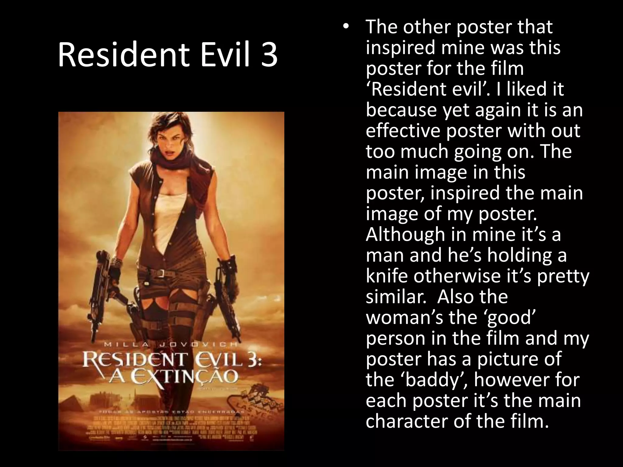 Resident Evil 3The other poster that inspired mine was this poster for the film ‘Resident evil’. I liked it because yet again it is an effective poster with out too much going on. The main image in this poster, inspired the main image of my poster. Although in mine it’s a man and he’s holding a knife otherwise it’s pretty similar.  Also the woman’s the ‘good’ person in the film and my poster has a picture of the ‘baddy’, however for each poster it’s the main character of the film.