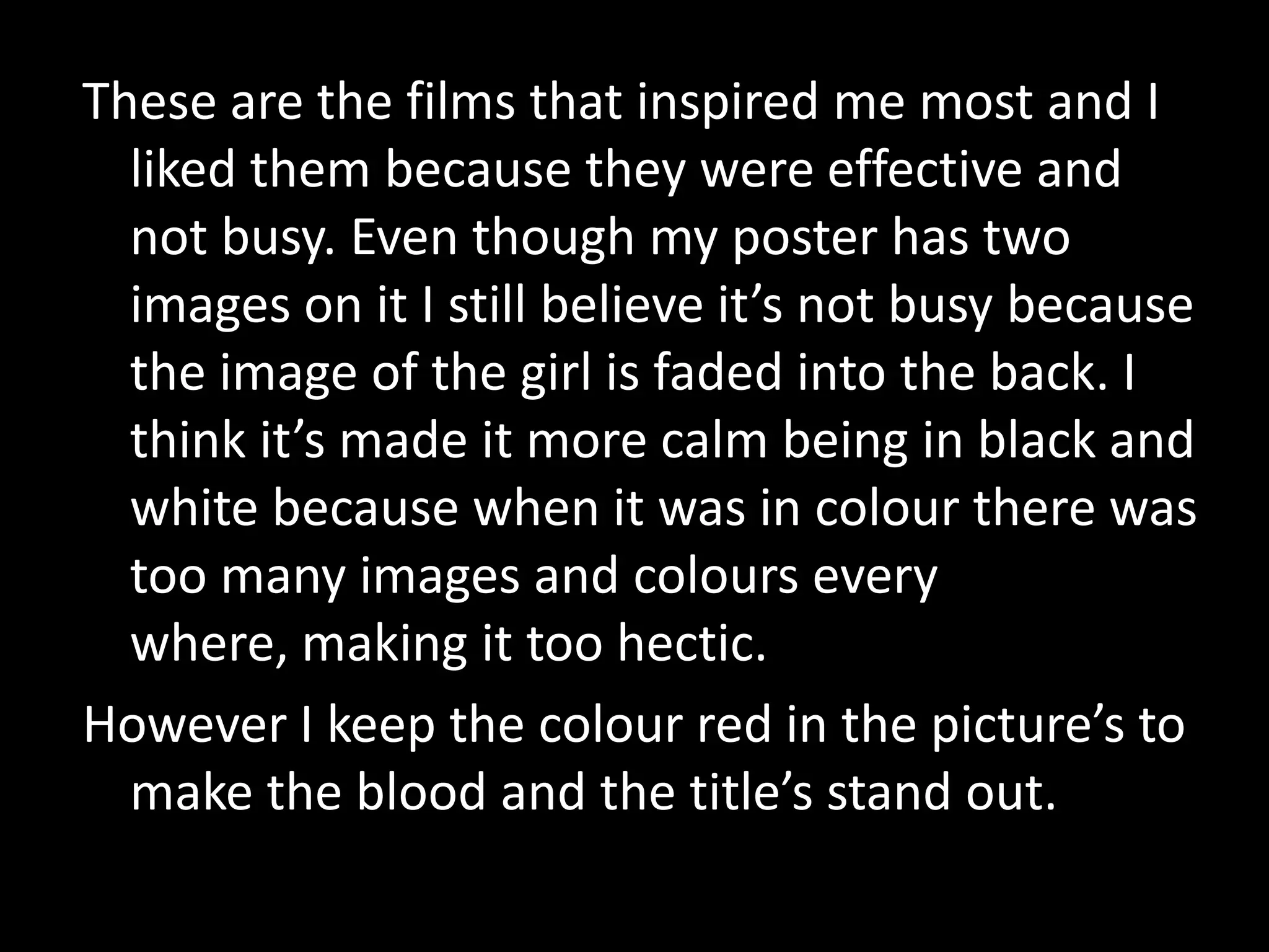 These are the films that inspired me most and I liked them because they were effective and not busy. Even though my poster has two images on it I still believe it’s not busy because the image of the girl is faded into the back. I think it’s made it more calm being in black and white because when it was in colour there was too many images and colours every where, making it too hectic. However I keep the colour red in the picture’s to make the blood and the title’s stand out. 