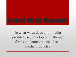 Amped Music Magazine
  In what ways does your media
 product use, develop or challenge
   forms and conventions of real
         media products?
 