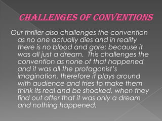 Our thriller also challenges the convention
as no one actually dies and in reality
there is no blood and gore; because it
was all just a dream. This challenges the
convention as none of that happened
and it was all the protagonist’s
imagination, therefore it plays around
with audience and tries to make them
think its real and be shocked, when they
find out after that it was only a dream
and nothing happened.
 
