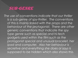 The use of conventions indicate that our thriller
is a sub-genre of spy-thriller. The conventions
of this is mainly linked with the props and the
behaviour of the protagonist. There are other
generic conventions that indicate the spy
type genre such as special and hi-tech
gadgets used within the film such as the
protagonist special and unusual bracelet, her
ipad and computer. Also her behaviour is
secretive and everything she does or says is
supposed to be hidden which also shows this.
 