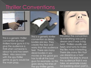 This is a generic thriller
convention as most
thrillers have guns in it to
give the audience a
thrill when someone is
about to and has been
killed. Also associate
with the spy-thriller
genre as guns would be
the main prop.
This is a generic thriller
convention as dead
bodies are key. They
create the fear and
worry that the audience
feel. There are many
dead bodies in spy
movies as the good guy
has to kill all the bad
guys for example, so this
goes along the lines of
the spy-thriller genre.
This plays the convention
as everything was just a
dream and it was a big
twist. Thrillers usually use
twists and turns to make
the film more interesting.
There are many film that
use dreams as a twist
towards the end to shock
the audience that it was
fake, an example could
be breaking dawn part 2.
 