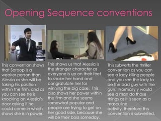 This convention shows
that Saroop is a
weaker person than
Alessia as she will be
taking his position
within the firm, and as
you can see he is
knocking on Alessia’s
door asking if he
could come in which
shows she is in power.
This shows us that Alessia is
the stronger character as
everyone is up on their feet
to shake her hand and
congratulate her for
winning the big case. This
also shows her power within
the firm and she seems
somewhat popular and
people are trying to get on
her good side, because she
will be their boss someday.
This subverts the thriller
convention as you can
see a lady killing people
and you see the lady to
be the bad guy with the
gun. Normally y would
see a man do those
things as it is seen as a
masculine
activity, therefore this
convention is subverted.
 