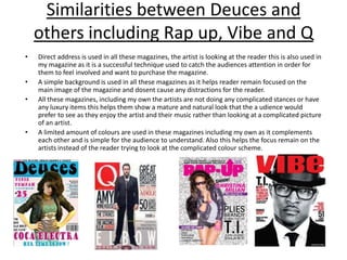 Similarities between Deuces and others including Rap up, Vibe and QDirect address is used in all these magazines, the artist is looking at the reader this is also used in my magazine as it is a successful technique used to catch the audiences attention in order for them to feel involved and want to purchase the magazine.A simple background is used in all these magazines as it helps reader remain focused on the main image of the magazine and dosent cause any distractions for the reader.All these magazines, including my own the artists are not doing any complicated stances or have any luxury items this helps them show a mature and natural look that the audience would prefer to see as they enjoy the artist and their music rather than looking at a complicated picture of an artist.A limited amount of colours are used in these magazines including my own as it complements each other and is simple for the audience to understand. Also this helps the focus remain on the artists instead of the reader trying to look at the complicated colour scheme.