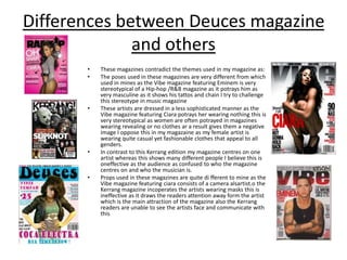  Differences between Deuces magazine and othersThese magazines contradict the themes used in my magazine as:The poses used in these magazines are very different from which used in mines as the Vibe magazine featuring Eminem is very stereotypical of a Hip-hop /R&B magazine as it potrays him as very masculine as it shows his tattos and chain I try to challenge this stereotype in music magazineThese artists are dressed in a less sophisticated manner as the Vibe magazine featuring Ciarapotrays her wearing nothing this is very stereotypical as women are often potrayed in magazines wearing revealing or no clothes ar a result gives them a negative image I oppose this in my magazaine as my female artist is wearing quite casual yet fashionable clothes that appeal to all genders.In contrast to this Kerrang edition my magazine centres on one artist whereas this shows many different people I believe this is oneffective as the audience as confused to who the magazine centres on and who the musician is.Props used in these magazines are quite different to mine as the Vibe magazine featuring ciara consists of a camera alsartist.o the Kerrang magazine incoperates the artists wearing masks this is ineffective as it draws the readers attention away form the artist which is the main attraction of the magazine also the Kerrang readers are unable to see the artists face and communicate with this