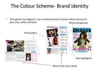 The Colour Scheme- Brand identityThroughout my magazine I use a limited amount of colours which consists of - pink, blue, white and black.White backgroundPink bordersBlue highlighterMost of the text is black