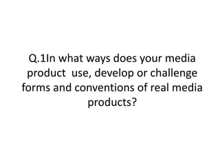 Q.1In what ways does your media product  use, develop or challenge forms and conventions of real media products? 