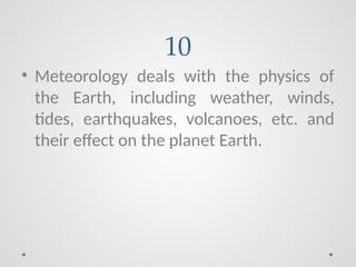 10
• Meteorology deals with the physics of
the Earth, including weather, winds,
tides, earthquakes, volcanoes, etc. and
their effect on the planet Earth.
 