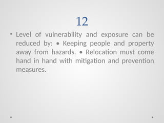 12
• Level of vulnerability and exposure can be
reduced by: • Keeping people and property
away from hazards. • Relocation must come
hand in hand with mitigation and prevention
measures.
 