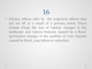 16
• Primary effects refer to the long-term effects that
are set off as a result of a primary event. These
include things like loss of habitat, changes in the
landscape and natural features caused by a flood,
permanent changes in the position of river channel
caused by flood, crop failure or reduction.
 