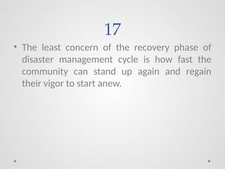 17
• The least concern of the recovery phase of
disaster management cycle is how fast the
community can stand up again and regain
their vigor to start anew.
 
