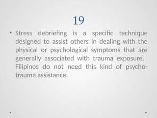 19
• Stress debriefing is a specific technique
designed to assist others in dealing with the
physical or psychological symptoms that are
generally associated with trauma exposure.
Filipinos do not need this kind of psycho-
trauma assistance.
 