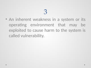 3
• An inherent weakness in a system or its
operating environment that may be
exploited to cause harm to the system is
called vulnerability.
 