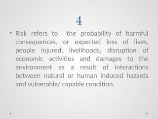 4
• Risk refers to the probability of harmful
consequences, or expected loss of lives,
people injured, livelihoods, disruption of
economic activities and damages to the
environment as a result of interactions
between natural or human induced hazards
and vulnerable/ capable condition.
 