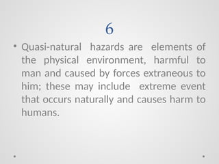 6
• Quasi-natural hazards are elements of
the physical environment, harmful to
man and caused by forces extraneous to
him; these may include extreme event
that occurs naturally and causes harm to
humans.
 